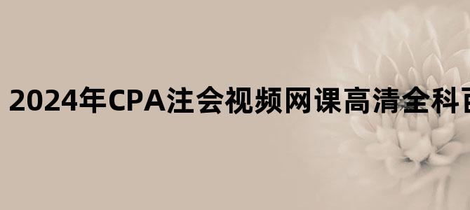 '2024年CPA注会视频网课高清全科百度云网盘下载'