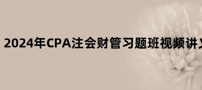 '2024年CPA注会财管习题班视频讲义百度网盘下载'