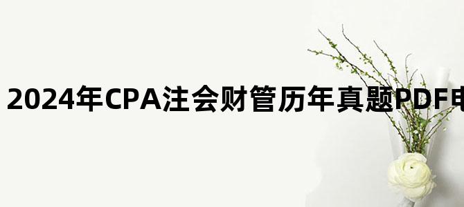 '2024年CPA注会财管历年真题PDF电子版百度网盘下载'