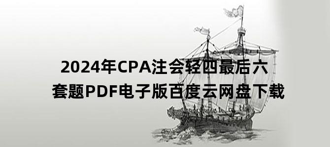 '2024年CPA注会轻四最后六套题PDF电子版百度云网盘下载'