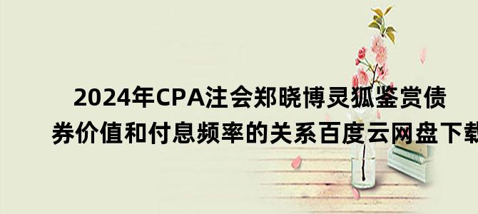 '2024年CPA注会郑晓博灵狐鉴赏债券价值和付息频率的关系百度云网盘下载'