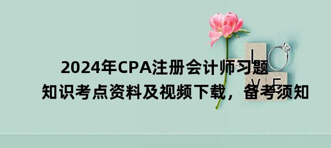 '2024年CPA注册会计师习题知识考点资料及视频下载，备考须知'