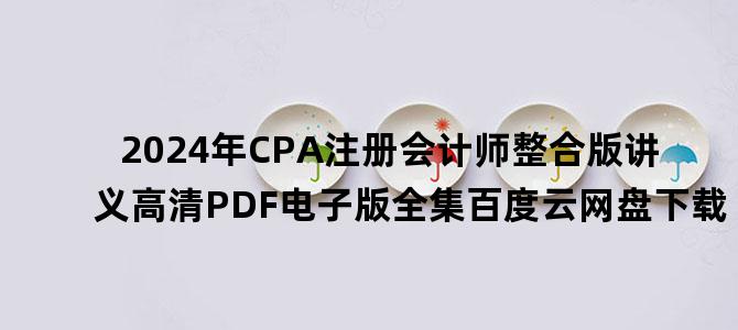 '2024年CPA注册会计师整合版讲义高清PDF电子版全集百度云网盘下载'