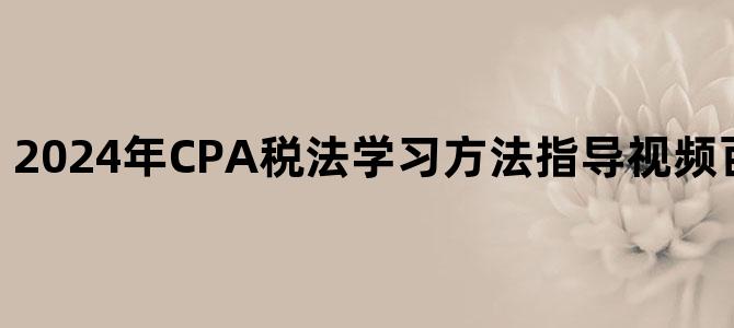 '2024年CPA税法学习方法指导视频百度云网盘下载'