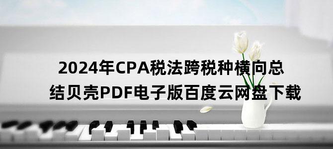 '2024年CPA税法跨税种横向总结贝壳PDF电子版百度云网盘下载'