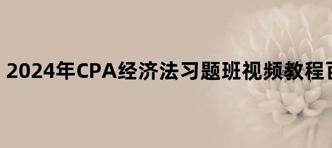 '2024年CPA经济法习题班视频教程百度云网盘下载'