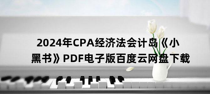 '2024年CPA经济法会计岛《小黑书》PDF电子版百度云网盘下载'