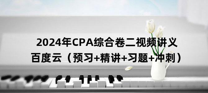 '2024年CPA综合卷二视频讲义百度云（预习+精讲+习题+冲刺）'