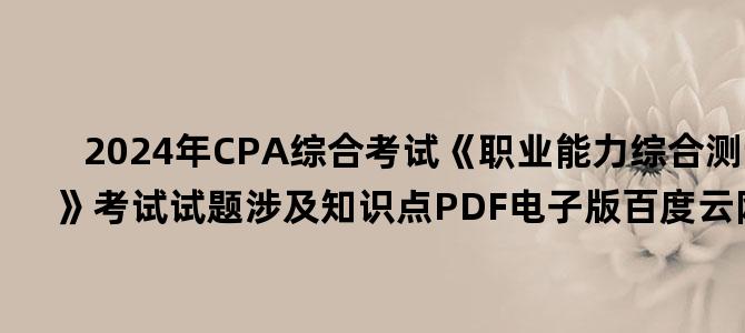 '2024年CPA综合考试《职业能力综合测试一》考试试题涉及知识点PDF电子版百度云网盘下载'