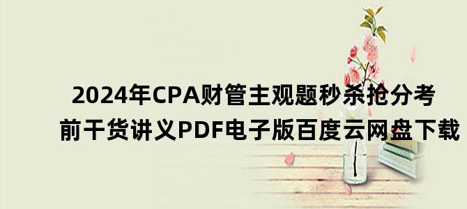 '2024年CPA财管主观题秒杀抢分考前干货讲义PDF电子版百度云网盘下载'