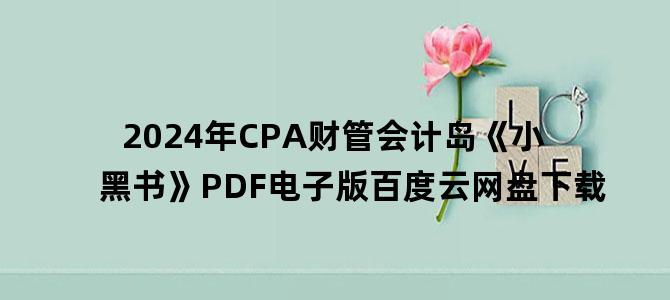 '2024年CPA财管会计岛《小黑书》PDF电子版百度云网盘下载'