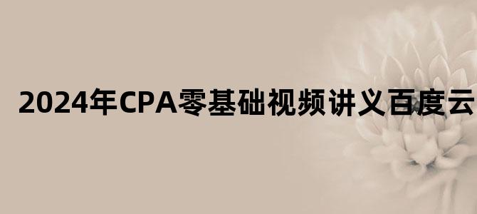 '2024年CPA零基础视频讲义百度云下载'