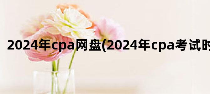 '2024年cpa网盘(2024年cpa考试时间及科目)'