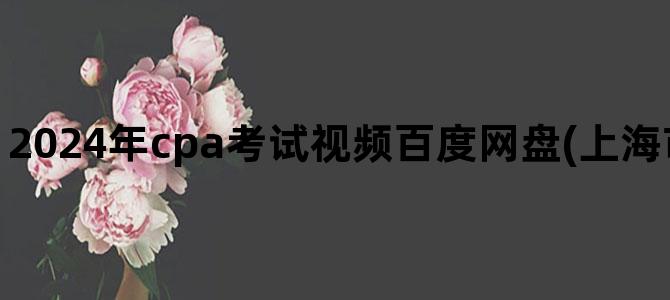 '2024年cpa考试视频百度网盘(上海市2024年2月CpA考试)'