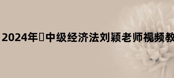 '2024年​中级经济法刘颖老师视频教程百度网盘下载'