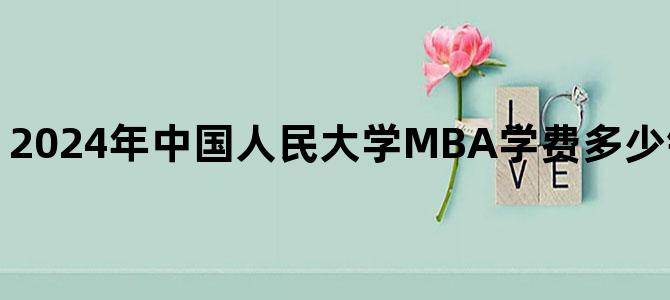 '2024年中国人民大学MBA学费多少钱？最新学费标准'