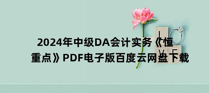 '2024年中级DA会计实务《恒重点》PDF电子版百度云网盘下载'
