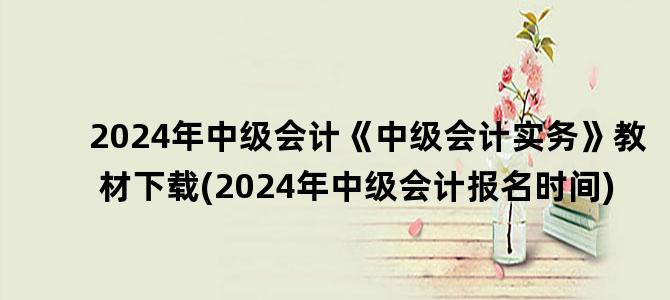 '2024年中级会计《中级会计实务》教材下载(2024年中级会计报名时间)'