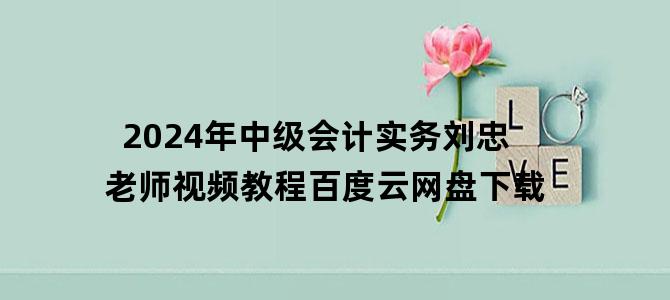 '2024年中级会计实务刘忠老师视频教程百度云网盘下载'