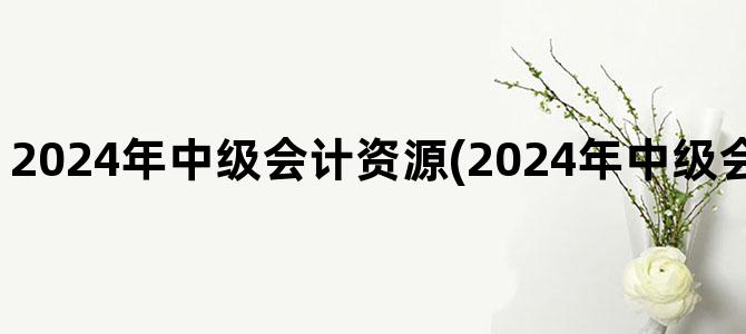 '2024年中级会计资源(2024年中级会计报名入口官网)'