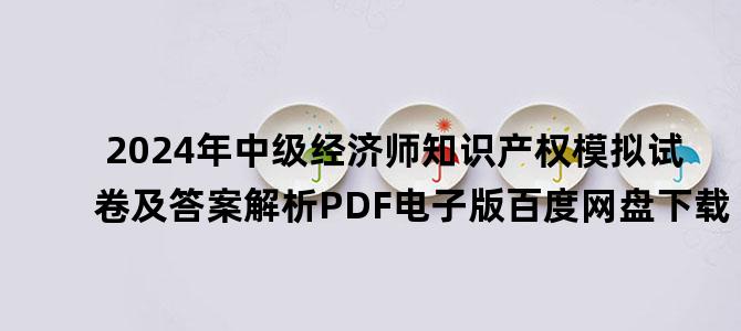 '2024年中级经济师知识产权模拟试卷及答案解析PDF电子版百度网盘下载'