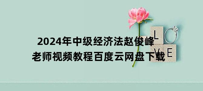 '2024年中级经济法赵俊峰老师视频教程百度云网盘下载'