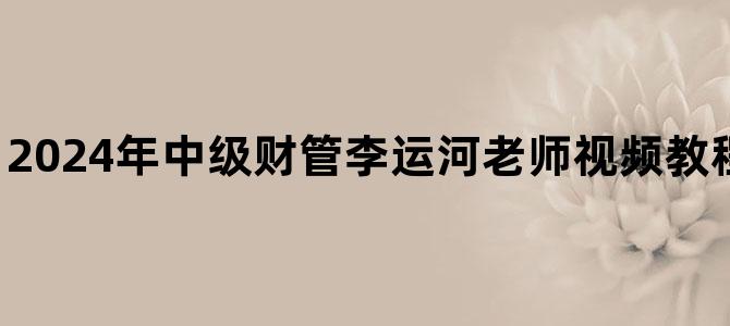 '2024年中级财管李运河老师视频教程百度云网盘下载'