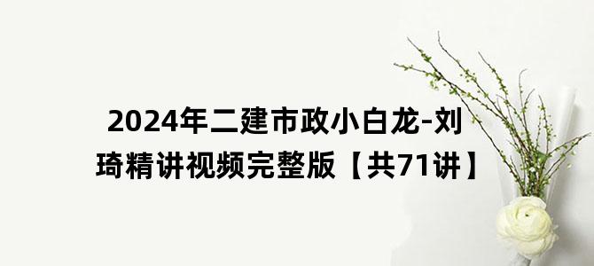 '2024年二建市政小白龙-刘琦精讲视频完整版【共71讲】'
