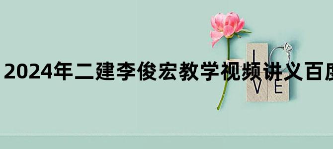 '2024年二建李俊宏教学视频讲义百度网盘【共80讲】'
