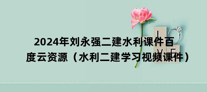 '2024年刘永强二建水利课件百度云资源（水利二建学习视频课件）'