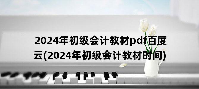 '2024年初级会计教材pdf百度云(2024年初级会计教材时间)'