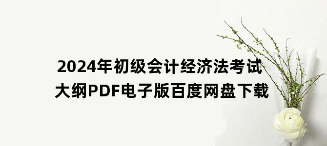 '2024年初级会计经济法考试大纲PDF电子版百度网盘下载'