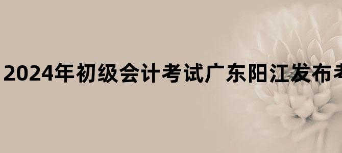 '2024年初级会计考试广东阳江发布考后资格复核通知'