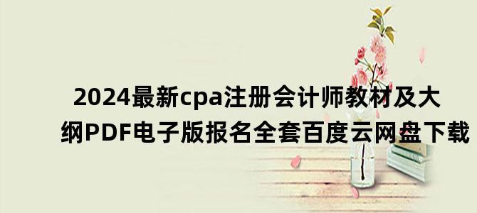 '2024最新cpa注册会计师教材及大纲PDF电子版报名全套百度云网盘下载'
