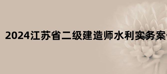 '2024江苏省二级建造师水利实务案例答案'