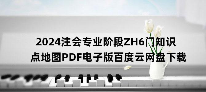 '2024注会专业阶段ZH6门知识点地图PDF电子版百度云网盘下载'