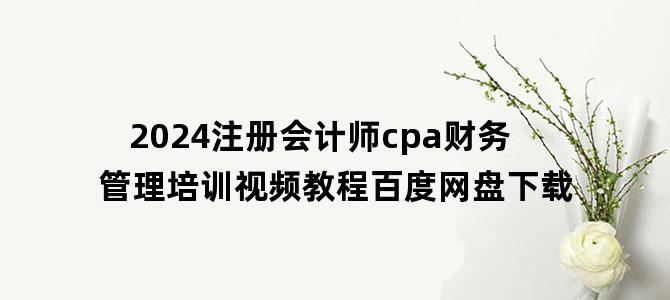 '2024注册会计师cpa财务管理培训视频教程百度网盘下载'