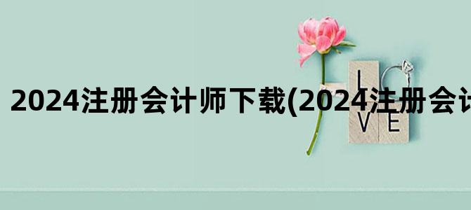 '2024注册会计师下载(2024注册会计师报考条件)'