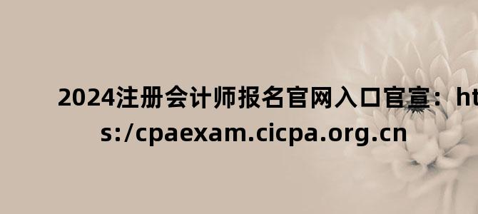 '2024注册会计师报名官网入口官宣：https://cpaexam.cicpa.org.cn'