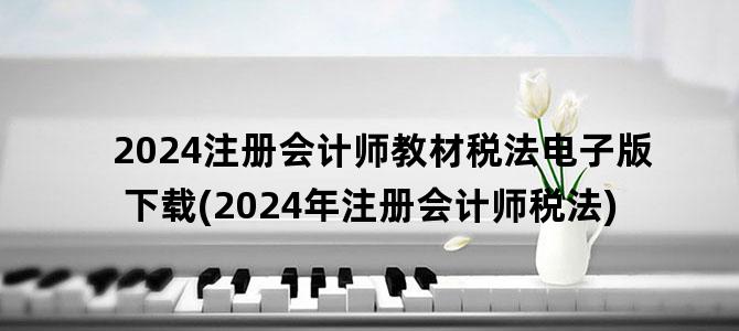 '2024注册会计师教材税法电子版下载(2024年注册会计师税法)'