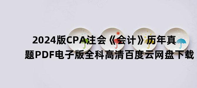 '2024版CPA注会《会计》历年真题PDF电子版全科高清百度云网盘下载'