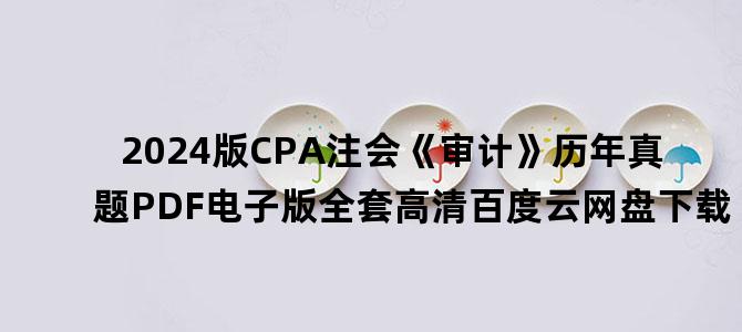 '2024版CPA注会《审计》历年真题PDF电子版全套高清百度云网盘下载'