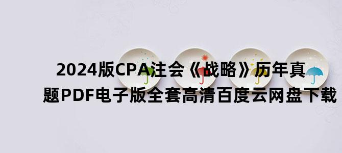 '2024版CPA注会《战略》历年真题PDF电子版全套高清百度云网盘下载'
