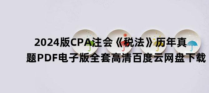'2024版CPA注会《税法》历年真题PDF电子版全套高清百度云网盘下载'