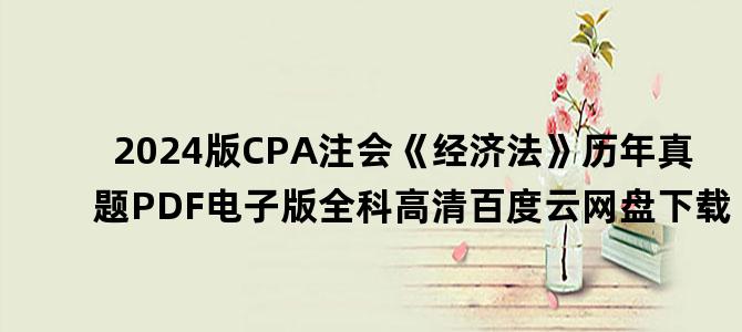 '2024版CPA注会《经济法》历年真题PDF电子版全科高清百度云网盘下载'