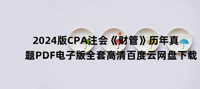 '2024版CPA注会《财管》历年真题PDF电子版全套高清百度云网盘下载'
