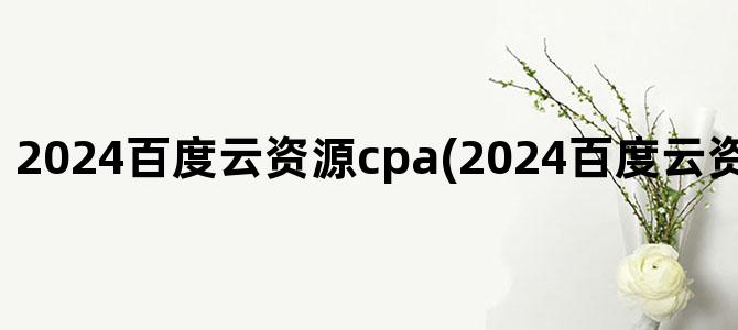 '2024百度云资源cpa(2024百度云资源共享群链接)'