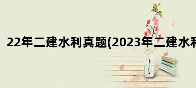 '22年二建水利真题(2023年二建水利真题)'