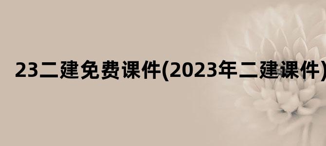 '23二建免费课件(2023年二建课件)'