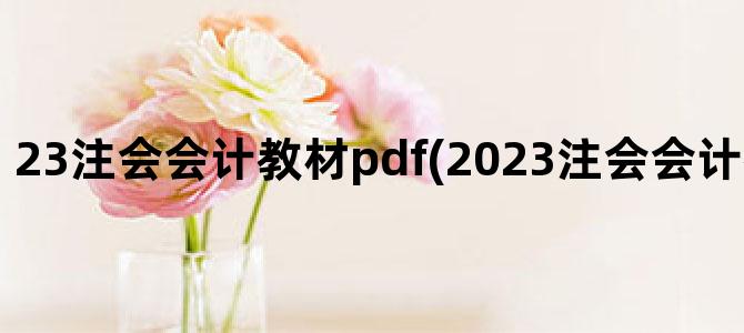 '23注会会计教材pdf(2023注会会计教材变动总结)'